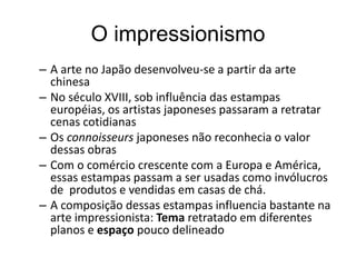 O impressionismo
– A arte no Japão desenvolveu-se a partir da arte
chinesa
– No século XVIII, sob influência das estampas
européias, os artistas japoneses passaram a retratar
cenas cotidianas
– Os connoisseurs japoneses não reconhecia o valor
dessas obras
– Com o comércio crescente com a Europa e América,
essas estampas passam a ser usadas como invólucros
de produtos e vendidas em casas de chá.
– A composição dessas estampas influencia bastante na
arte impressionista: Tema retratado em diferentes
planos e espaço pouco delineado
 