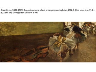 Edgar Degas (1834–1917), Dançarinas numa sala de ensaio com contra baixo, 1882-5. Óleo sobre tela, 39.1 x
89.5 cm. The Metropolitan Museum of Art
 