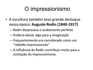 O impressionismo
• A escultura também teve grande destaque
nessa época: Auguste Rodin (1840-1917)
– Rodin desprezava o acabamento perfeito
– Preferia deixar algo para a imaginação
– Frequentemente era considerado como um
“rebelde impressionista”
– A influência de Rodin contribuiu muito para a
aceitação do impressionismo.
 