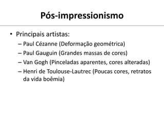 • Principais artistas:
– Paul Cézanne (Deformação geométrica)
– Paul Gauguin (Grandes massas de cores)
– Van Gogh (Pinceladas aparentes, cores alteradas)
– Henri de Toulouse-Lautrec (Poucas cores, retratos
da vida boêmia)
Pós-impressionismo
 