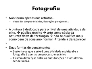 Fotografia
• Não foram apenas nos retratos...
• Vistas dos campos e cidades, ilustrações para jornais..
• A pintura é deslocada para o nível de uma atividade de
elite.  público restrito  arte como cópia da
natureza deixa de ter função  não se qualifica mais
como bem de consumo normal  tende a desaparecer
•
• Duas formas de pensamento:
– Sustenta-se que a arte é uma atividade espiritual e a
fotografia é apenas um processo mecânico
– Existem diferenças entre as duas funções e essas devem
ser definidas.
 