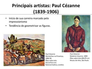 Principais artistas: Paul Cézanne
(1839-1906)
• Início de sua carreira marcado pelo
impressionismo
• Tendência de geometrizar as figuras.
Paul Cézanne
Montanhas na Provença,
1886-90
Óleo sobre tela
(63,5x79,4 cm)
National Gallery, Londres
Paul Cézanne
Madame Cézanne, 1890
Óleo sobre tela (89x70 cm)
Museu de Arte, São Paulo
 