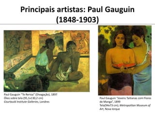 Principais artistas: Paul Gauguin
(1848-1903)
Paul Gauguin “Te Rerioa” (Divagação), 1897
Óleo sobre tela (95,1x130,2 cm)
Courtauld Institute Galleries, Londres
Paul Gauguin “Jovens Taitianas com Flores
de Manga”, 1899
Tela(94x73 cm); Metropolitan Museum of
Art, Nova Iorque
 