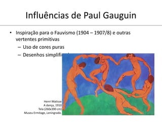 Influências de Paul Gauguin
• Inspiração para o Fauvismo (1904 – 1907/8) e outras
vertentes primitivas
– Uso de cores puras
– Desenhos simplificados
Henri Matisse
A dança, 1910
Tela (260x390 cm)
Museu Ermitage, Leningrado.
 