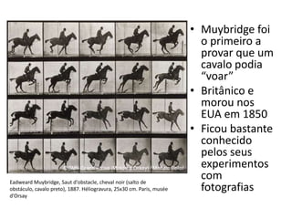 • Muybridge foi
o primeiro a
provar que um
cavalo podia
“voar”
• Britânico e
morou nos
EUA em 1850
• Ficou bastante
conhecido
pelos seus
experimentos
com
fotografias
Eadweard Muybridge, Saut d'obstacle, cheval noir (salto de
obstáculo, cavalo preto), 1887. Héliogravura, 25x30 cm. Paris, musée
d'Orsay
 