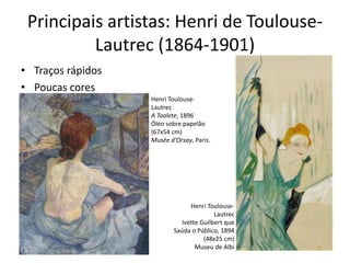 Principais artistas: Henri de Toulouse-
Lautrec (1864-1901)
• Traços rápidos
• Poucas cores
Henri Toulouse-
Lautrec
Ivette Guilbert que
Saúda o Público, 1894
(48x25 cm)
Museu de Albi
Henri Toulouse-
Lautrec
A Toalete, 1896
Óleo sobre papelão
(67x54 cm)
Musée d’Orsay, Paris.
 