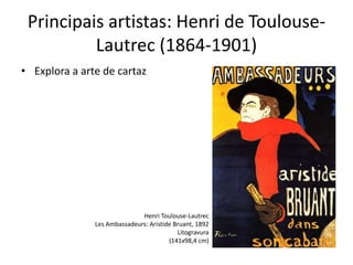 Principais artistas: Henri de Toulouse-
Lautrec (1864-1901)
• Explora a arte de cartaz
Henri Toulouse-Lautrec
Les Ambassadeurs: Aristide Bruant, 1892
Litogravura
(141x98,4 cm)
 