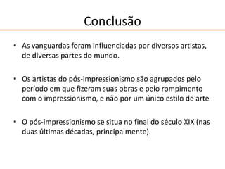 Conclusão
• As vanguardas foram influenciadas por diversos artistas,
de diversas partes do mundo.
• Os artistas do pós-impressionismo são agrupados pelo
período em que fizeram suas obras e pelo rompimento
com o impressionismo, e não por um único estilo de arte
• O pós-impressionismo se situa no final do século XIX (nas
duas últimas décadas, principalmente).
 