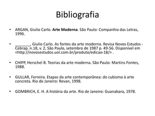 Bibliografia
• ARGAN, Giulio Carlo. Arte Moderna. São Paulo: Companhia das Letras,
1996.
• _______, Giulio Carlo. As fontes da arte moderna. Revisa Novos Estudos -
Cebrap. n.18, v. 2, São Paulo, setembro de 1987 p. 49-56. Disponível em
<http://novosestudos.uol.com.br/produto/edicao-18/> .
• CHIPP, Herschel B. Teorias da arte moderna. São Paulo: Martins Fontes,
1988.
• GULLAR, Ferreira. Etapas da arte contemporânea: do cubismo à arte
concreta. Rio de Janeiro: Revan, 1998.
• GOMBRICH, E. H. A história da arte. Rio de Janeiro: Guanabara, 1978.
 