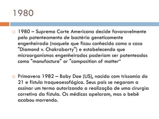 1980
 1980 – Suprema Corte Americana decide favoravelmente
pelo patenteamento de bactéria geneticamente
engenheirada (naquele que ficou conhecido como o caso
"Diamond v. Chakrabarty") e estabelecendo que
microorganismos engenheirados poderiam ser patenteados
como "manufacture" or "composition of matter“
 Primavera 1982 – Baby Doe (US), nacida com trissomia do
21 e fístula traqueoesofágica. Seus pais se negaram a
assinar um termo autorizando a realização de uma cirurgia
corretiva da fístula. Os médicos apelaram, mas o bebê
acabou morrendo.
 