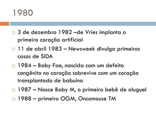 1980
 3 de dezembro 1982 –de Vries implanta o
primeiro coração artificial
 11 de abril 1983 – Newsweek divulga primeiros
casos de SIDA
 1984 – Baby Fae, nascida com um defeito
congênito no coração sobrevive com um coração
transplantado de babuíno
 1987 – Nasce Baby M, o primeiro bebê de aluguel
 1988 – primeiro OGM, Oncomouse TM
 