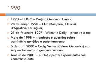 1990
 1990 – HUGO – Projeto Genoma Humano
 28 de março 1990 – CNB (Bompiani, Ossicini,
D’Agostino, Berlinguer)
 21 de fevereiro 1997 –Wilmut e Dolly – primeiro clone
 Maio de 1998 – Islandeses e questões sobre
patrimônio genético e patenteamento
 6 de abril 2000 – Craig Venter (Celera Genomics) e o
sequenciamento do genoma humano
 Janeiro de 2001 – O FDA aprova experimentos com
xenotransplante
 