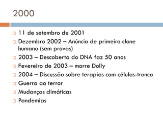 2000
 11 de setembro de 2001
 Dezembro 2002 – Anúncio de primeiro clone
humano (sem provas)
 2003 – Descoberta do DNA faz 50 anos
 Fevereiro de 2003 – morre Dolly
 2004 – Discussão sobre terapias com células-tronco
 Guerra ao terror
 Mudanças climáticas
 Pandemias
 