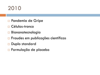 2010
 Pandemia de Gripe
 Células-tronco
 Bionanotecnologia
 Fraudes em publicações científicas
 Duplo standard
 Formulação de placebo
 