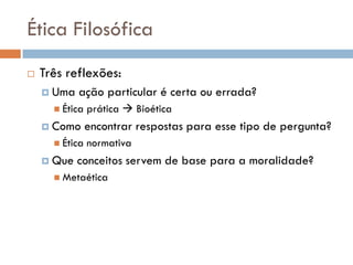 Ética Filosófica
 Três reflexões:
 Uma ação particular é certa ou errada?
 Ética prática  Bioética
 Como encontrar respostas para esse tipo de pergunta?
 Ética normativa
 Que conceitos servem de base para a moralidade?
 Metaética
 