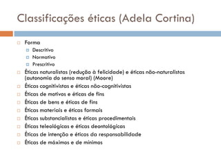 Classificações éticas (Adela Cortina)
 Forma
 Descritivo
 Normativo
 Prescritivo
 Éticas naturalistas (redução à felicidade) e éticas não-naturalistas
(autonomia do senso moral) (Moore)
 Éticas cognitivistas e éticas não-cognitivistas
 Éticas de motivos e éticas de fins
 Éticas de bens e éticas de fins
 Éticas materiais e éticas formais
 Éticas substancialistas e éticas procedimentais
 Éticas teleológicas e éticas deontológicas
 Éticas de intenção e éticas da responsabilidade
 Éticas de máximos e de mínimos
 