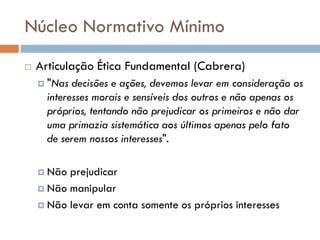 Núcleo Normativo Mínimo
 Articulação Ética Fundamental (Cabrera)
 "Nas decisões e ações, devemos levar em consideração os
interesses morais e sensíveis dos outros e não apenas os
próprios, tentando não prejudicar os primeiros e não dar
uma primazia sistemática aos últimos apenas pelo fato
de serem nossos interesses".
 Não prejudicar
 Não manipular
 Não levar em conta somente os próprios interesses
 