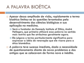 A PALAVRA BIOÉTICA
 Apesar dessa amplitude de visão, rapidamente o termo
bioética limitou-se às questões levantadas pelo
desenvolvimento das ciências biológicas e sua
aplicação na medicina.
 Será o fundador do Kennedy Institute of Ethics, André
Hellegers, que primeiro utilizará essa palavra no sentido
mais restrito que lhe atribuímos geralmente agora.
 Ele julgava o termo particularmente significativo para
expressar a idéia de renovação que ele visava para a
ética biomédica.
 A palavra teve sucesso imediato, dada a necessidade
de questionamento diante de novos problemas e dos
antigos que se colocavam de forma nova e inédita.
 