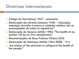 Diretrizes internacionais
 Código de Nuremberg 1947 - autonomia
 Declaração dos direitos humanos 1948 - “educação,
emprego, moradia e acesso a cuidados médicos são as
preocupações de todos os signatários”
 Declaração de Geneva (AMM) 1983: "The health of my
patient will be my first consideration”
 Recomendações de Boas Práticas Clínicas (ICH)
 Declaração de Helsinque (AMM) 1964-2000 - “It is
 the mission of the physician to safeguard the health of
the people.”
 