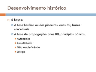 Desenvolvimento histórico
 4 fases:
 A fase heróica ou dos pioneiros: anos 70, bases
conceituais
 A fase de propagação: anos 80, princípios básicos:
 Autonomia
 Beneficência
 Não –maleficência
 Justiça
 
