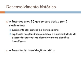 Desenvolvimento histórico
 A fase dos anos 90 que se caracteriza por 2
movimentos:
 surgimento das críticas ao principialismo.
 Equidade no atendimento médico e a universilidade do
acesso das pessoas ao desenvolvimento científico
tecnológico.
 A fase atual: consolidação e crítica
 
