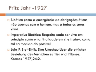 Fritz Jahr -1927
 Bioética como a emergência de obrigações éticas
não apenas com o homem, mas a todos os seres
vivos.
 Imperativo Bioético: Respeita cada ser vivo em
princípio como uma finalidade em si e trata-o como
tal na medida do possível.
 Jahr F. Bio=Ethik. Eine Umschau über die ethichen
Beziehung des Menschen zu Tier und Pflanze.
Kosmos 1927;24:2.
 