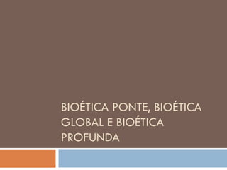 BIOÉTICA PONTE, BIOÉTICA
GLOBAL E BIOÉTICA
PROFUNDA
 