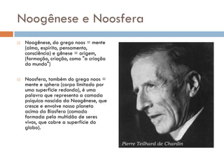 Noogênese e Noosfera
 Noogênese, do grego noos = mente
(alma, espírito, pensamento,
consciência) e gênese = origem,
(formação, criação, como "a criação
do mundo")
 Noosfera, também do grego noos =
mente e sphera (corpo limitado por
uma superfície redonda), é uma
palavra que representa a camada
psíquica nascida da Noogênese, que
cresce e envolve nosso planeta
acima da Biosfera (camada
formada pela multidão de seres
vivos, que cobre a superfície do
globo).
 