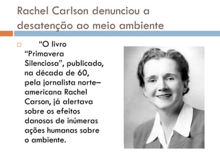 Rachel Carlson denunciou a
desatenção ao meio ambiente
 “O livro
“Primavera
Silenciosa”, publicado,
na década de 60,
pela jornalista norte–
americana Rachel
Carson, já alertava
sobre os efeitos
danosos de inúmeras
ações humanas sobre
o ambiente.
 