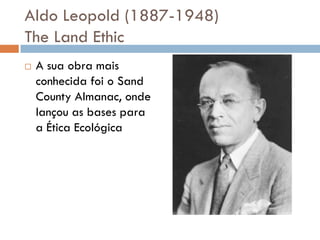 Aldo Leopold (1887-1948)
The Land Ethic
 A sua obra mais
conhecida foi o Sand
County Almanac, onde
lançou as bases para
a Ética Ecológica
 