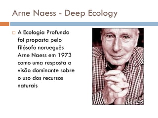 Arne Naess - Deep Ecology
 A Ecologia Profunda
foi proposta pelo
filósofo norueguês
Arne Naess em 1973
como uma resposta a
visão dominante sobre
o uso dos recursos
naturais
 