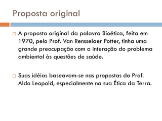 Proposta original
 A proposta original da palavra Bioética, feita em
1970, pelo Prof. Van Rensselaer Potter, tinha uma
grande preocupação com a interação do problema
ambiental às questões de saúde.
 Suas idéias baseavam-se nas propostas do Prof.
Aldo Leopold, especialmente na sua Ética da Terra.
 