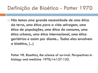 Definição de Bioética - Potter 1970
 Nós temos uma grande necessidade de uma ética
da terra, uma ética para a vida selvagem, uma
ética de populações, uma ética do consumo, uma
ética urbana, uma ética internacional, uma ética
geriátrica e assim por diante... Todas elas envolvem
a bioética, (...)
Potter VR. Bioethics, the science of survival. Perspectives in
biology and medicine 1970;14:127-153.
 