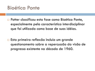 Bioética Ponte
 Potter classificou esta fase como Bioética Ponte,
especialmente pela característica interdisciplinar
que foi utilizada como base de suas idéias.
 Esta primeira reflexão incluía um grande
questionamento sobre a repercussão da visão de
progresso existente na década de 1960.
 
