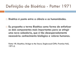 Definição de Bioética - Potter 1971
 Bioética é ponte entre a ciência e as humanidades.
 Eu proponho o termo Bioética como forma de enfatizar
os dois componentes mais importantes para se atingir
uma nova sabedoria, que é tão desesperadamente
necessária: conhecimento biológico e valores humanos.
Potter VR. Bioethics. Bridge to the future. Englewood Cliffs: Prentice Hall,
1971:2.
 