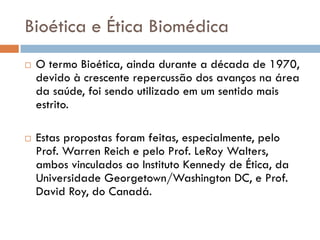 Bioética e Ética Biomédica
 O termo Bioética, ainda durante a década de 1970,
devido à crescente repercussão dos avanços na área
da saúde, foi sendo utilizado em um sentido mais
estrito.
 Estas propostas foram feitas, especialmente, pelo
Prof. Warren Reich e pelo Prof. LeRoy Walters,
ambos vinculados ao Instituto Kennedy de Ética, da
Universidade Georgetown/Washington DC, e Prof.
David Roy, do Canadá.
 