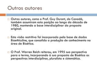 Outros autores
 Outros autores, como o Prof. Guy Durant, do Canadá,
também assumiram esta posição ao longo da década de
1980, mantendo a base interdisciplinar da proposta
original.
 Esta visão restritiva foi incorporada pela base de dados
Bioethicsline, que consolida a produção de conhecimento na
área de Bioética.
 O Prof. Warren Reich reiterou, em 1995 sua perspectiva
para o termo, incorporando à sua proposta de Bioética as
perspectivas interdisciplinar, pluralista e sistemática.
 