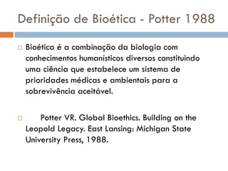 Definição de Bioética - Potter 1988
 Bioética é a combinação da biologia com
conhecimentos humanísticos diversos constituindo
uma ciência que estabelece um sistema de
prioridades médicas e ambientais para a
sobrevivência aceitável.
 Potter VR. Global Bioethics. Building on the
Leopold Legacy. East Lansing: Michigan State
University Press, 1988.
 