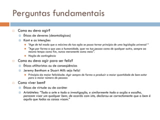 Perguntas fundamentais
 Como eu devo agir?
 Éticas de deveres (deontológicas)
 Kant e as intenções
 “Age de tal modo que a máxima da tua ação se possa tornar princípio de uma legislação universal “
 "Age por forma a que uses a humanidade, quer na tua pessoa como de qualquer outra, sempre ao
mesmo tempo como fim, nunca meramente como meio".
 Noção de contingência
 Como eu devo agir para ser feliz?
 Éticas utilitaristas ou de conseqüências
 Jeremy Bentham e Stuart Mill: seja feliz!
 Princípio da maior felicidade: Agir sempre de forma a produzir a maior quantidade de bem-estar
para o maior número de pessoas
 Como viver bem?
 Éticas de virtude ou de caráter
 Aristóteles: “Toda a arte e toda a investigação, e similarmente toda a acção e escolha,
parecem visar um qualquer bem; de acordo com isto, declarou-se correctamente que o bem é
aquilo que todas as coisas visam.”
 