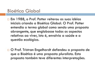 Bioética Global
 Em 1988, o Prof. Potter reiterou as suas idéias
iniciais criando a Bioética Global. O Prof. Potter
entendia o termo global como sendo uma proposta
abrangente, que englobasse todos os aspectos
relativos ao viver, isto é, envolvia a saúde e a
questão ecológica.
 O Prof. Tristran Engelhardt defendeu a proposta de
que a Bioética é uma proposta pluralista. Esta
proposta também teve diferentes interpretações.
 