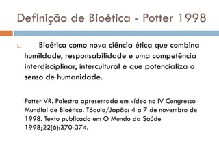 Definição de Bioética - Potter 1998
 Bioética como nova ciência ética que combina
humildade, responsabilidade e uma competência
interdisciplinar, intercultural e que potencializa o
senso de humanidade.
Potter VR. Palestra apresentada em vídeo no IV Congresso
Mundial de Bioética. Tóquio/Japão: 4 a 7 de novembro de
1998. Texto publicado em O Mundo da Saúde
1998;22(6):370-374.
 