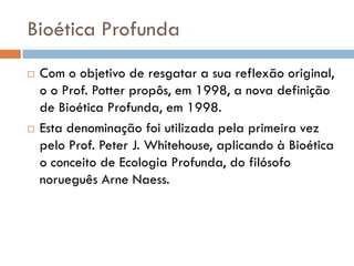 Bioética Profunda
 Com o objetivo de resgatar a sua reflexão original,
o o Prof. Potter propôs, em 1998, a nova definição
de Bioética Profunda, em 1998.
 Esta denominação foi utilizada pela primeira vez
pelo Prof. Peter J. Whitehouse, aplicando à Bioética
o conceito de Ecologia Profunda, do filósofo
norueguês Arne Naess.
 