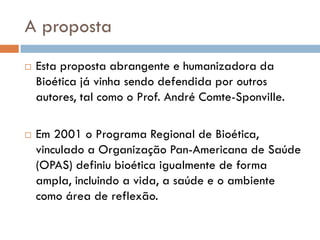 A proposta
 Esta proposta abrangente e humanizadora da
Bioética já vinha sendo defendida por outros
autores, tal como o Prof. André Comte-Sponville.
 Em 2001 o Programa Regional de Bioética,
vinculado a Organização Pan-Americana de Saúde
(OPAS) definiu bioética igualmente de forma
ampla, incluindo a vida, a saúde e o ambiente
como área de reflexão.
 