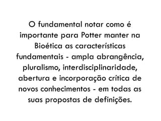 O fundamental notar como é
importante para Potter manter na
Bioética as características
fundamentais - ampla abrangência,
pluralismo, interdisciplinaridade,
abertura e incorporação crítica de
novos conhecimentos - em todas as
suas propostas de definições.
 