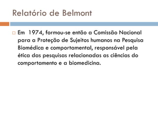 Relatório de Belmont
 Em 1974, formou-se então a Comissão Nacional
para a Proteção de Sujeitos humanos na Pesquisa
Biomédica e comportamental, responsável pela
ética das pesquisas relacionadas as ciências do
comportamento e a biomedicina.
 