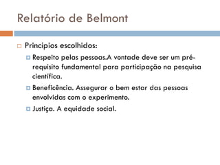 Relatório de Belmont
 Princípios escolhidos:
 Respeito pelas pessoas.A vontade deve ser um pré-
requisito fundamental para participação na pesquisa
científica.
 Beneficência. Assegurar o bem estar das pessoas
envolvidas com o experimento.
 Justiça. A equidade social.
 