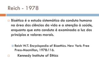 Reich - 1978
 Bioética é o estudo sistemático da conduta humana
na área das ciências da vida e a atenção à saúde,
enquanto que esta conduta é examinada a luz dos
princípios e valores morais.
 Reich W.T. Encyclopedia of Bioethics. New York: Free
Press-Macmillan, 1978:116.
 Kennedy Institute of Ethics
 