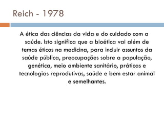 Reich - 1978
A ética das ciências da vida e do cuidado com a
saúde. Isto significa que a bioética vai além de
temas éticos na medicina, para incluir assuntos da
saúde pública, preocupações sobre a população,
genética, meio ambiente sanitário, práticas e
tecnologias reprodutivas, saúde e bem estar animal
e semelhantes.
 