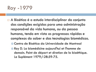 Roy -1979
 A Bioética é o estudo interdisciplinar do conjunto
das condições exigidas para uma administração
responsável da vida humana, ou da pessoa
humana, tendo em vista os progressos rápidos e
complexos do saber e das tecnologias biomédicas.
 Centro de Bioética da Universidade de Montreal
 Roy D. La biomédicine aujourd'hui et l'homme de
demain. Point de départ et diretion de la bioéthique.
Le Suplément 1979;128:59-75.
 