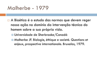 Malherbe - 1979
 A Bioética é o estudo das normas que devem reger
nossa ação no domínio da intervenção técnica do
homem sobre a sua própria vida.
 Universidade de Sherbrooke/Canadá
 Malherbe JF. Biologie, éthique e societé. Questions et
enjeux, prospective internationale. Bruxelas, 1979.
 